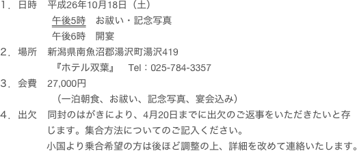 １．日時    平成26年10月18日（土）
                    午後5時　お祓い・記念写真
                    午後6時　開宴
２．場所    新潟県南魚沼郡湯沢町湯沢419
                    『ホテル双葉』　Tel：025-784-3357
３．会費    27,000円
                    （一泊朝食、お祓い、記念写真、宴会込み）
４．出欠    同封のはがきにより、4月20日までに出欠のご返事をいただきたいと存
                  じます。集合方法についてのご記入ください。
                  小国より乗合希望の方は後ほど調整の上、詳細を改めて連絡いたします。